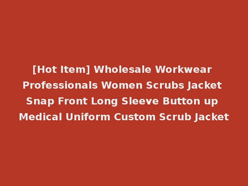 [Hot Item] Wholesale Workwear Professionals Women Scrubs Jacket Snap Front Long Sleeve Button up Medical Uniform Custom Scrub Jacket