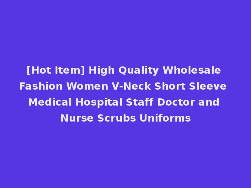 [Hot Item] High Quality Wholesale Fashion Women V-Neck Short Sleeve Medical Hospital Staff Doctor and Nurse Scrubs Uniforms