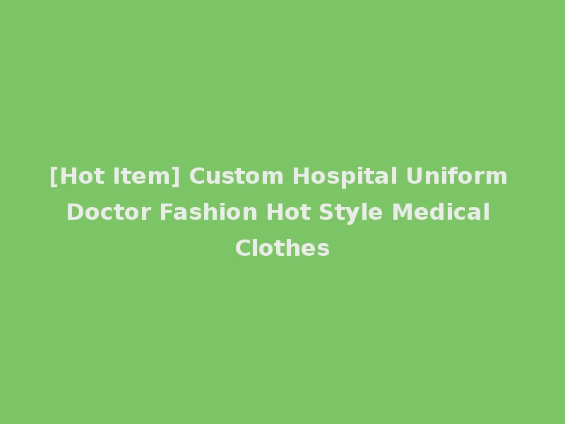 [Hot Item] Custom Hospital Uniform Doctor Fashion Hot Style Medical Clothes