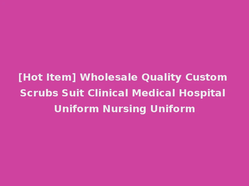 [Hot Item] Wholesale Quality Custom Scrubs Suit Clinical Medical Hospital Uniform Nursing Uniform