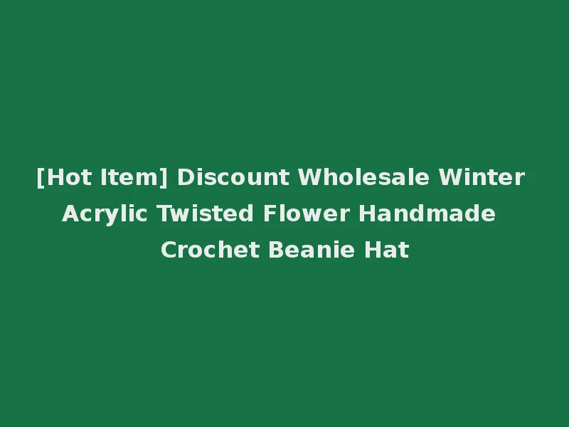 [Hot Item] Discount Wholesale Winter Acrylic Twisted Flower Handmade Crochet Beanie Hat