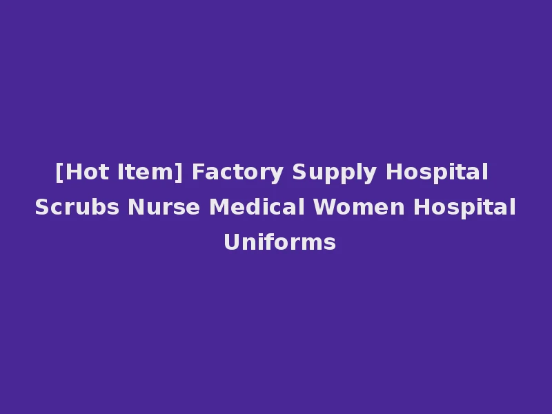 [Hot Item] Factory Supply Hospital Scrubs Nurse Medical Women Hospital Uniforms