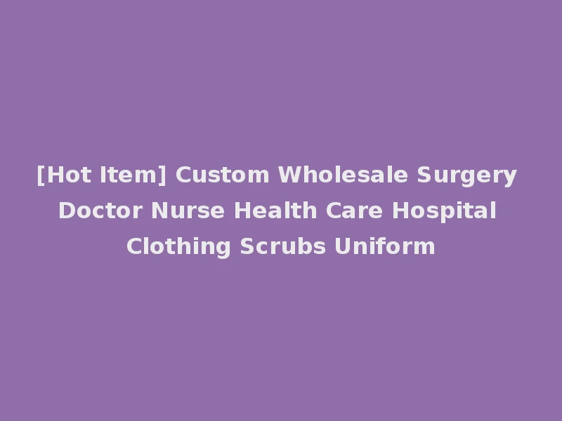 [Hot Item] Custom Wholesale Surgery Doctor Nurse Health Care Hospital Clothing Scrubs Uniform