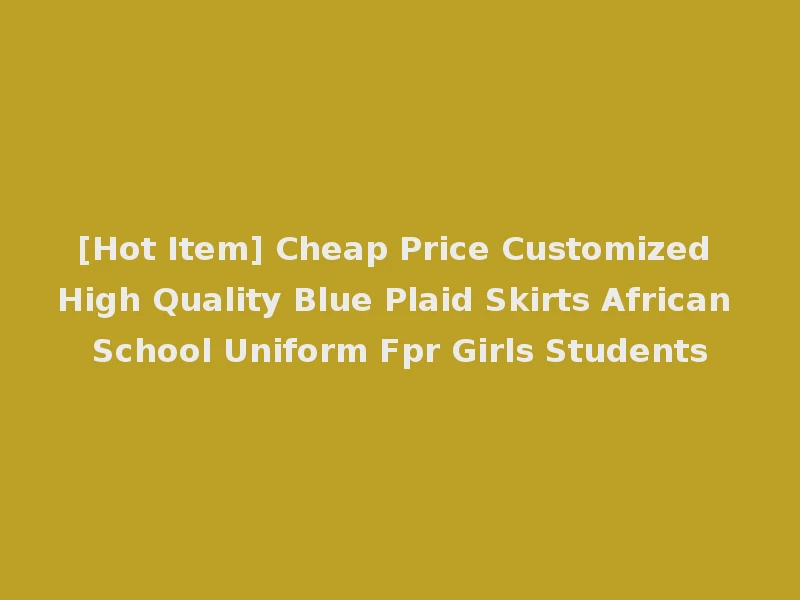 [Hot Item] Cheap Price Customized High Quality Blue Plaid Skirts African School Uniform Fpr Girls Students