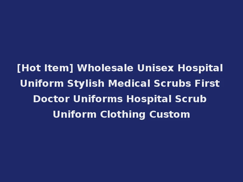 [Hot Item] Wholesale Unisex Hospital Uniform Stylish Medical Scrubs First Doctor Uniforms Hospital Scrub Uniform Clothing Custom