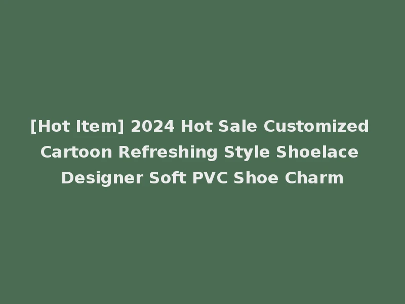 [Hot Item] 2024 Hot Sale Customized Cartoon Refreshing Style Shoelace Designer Soft PVC Shoe Charm