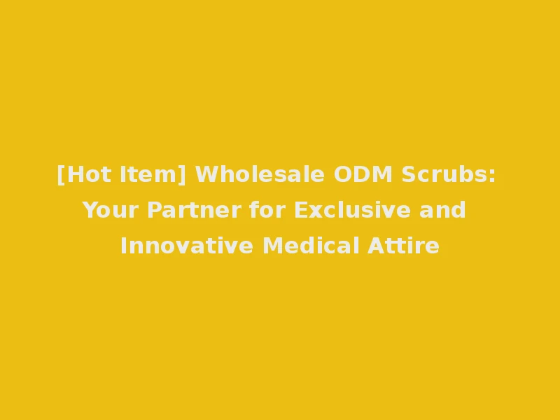 [Hot Item] Wholesale ODM Scrubs: Your Partner for Exclusive and Innovative Medical Attire
