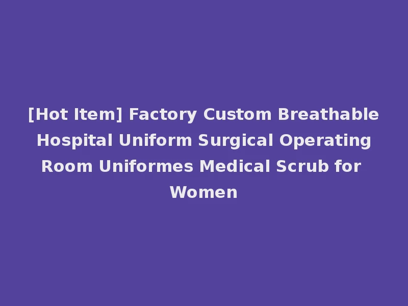 [Hot Item] Factory Custom Breathable Hospital Uniform Surgical Operating Room Uniformes Medical Scrub for Women