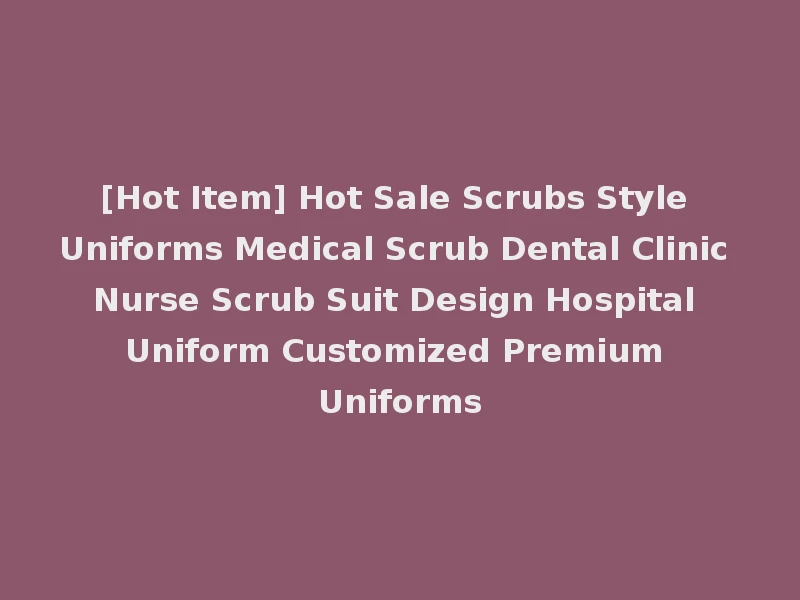 [Hot Item] Hot Sale Scrubs Style Uniforms Medical Scrub Dental Clinic Nurse Scrub Suit Design Hospital Uniform Customized Premium Uniforms
