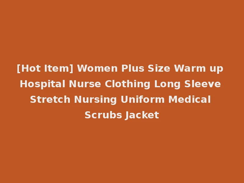 [Hot Item] Women Plus Size Warm up Hospital Nurse Clothing Long Sleeve Stretch Nursing Uniform Medical Scrubs Jacket
