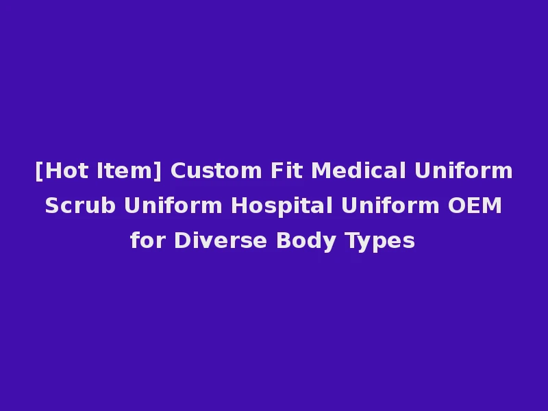 [Hot Item] Custom Fit Medical Uniform Scrub Uniform Hospital Uniform OEM for Diverse Body Types