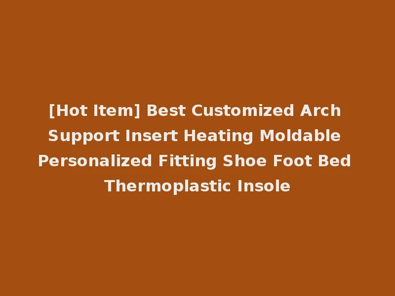 [Hot Item] Best Customized Arch Support Insert Heating Moldable Personalized Fitting Shoe Foot Bed Thermoplastic Insole