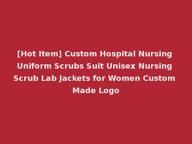 [Hot Item] Custom Hospital Nursing Uniform Scrubs Suit Unisex Nursing Scrub Lab Jackets for Women Custom Made Logo