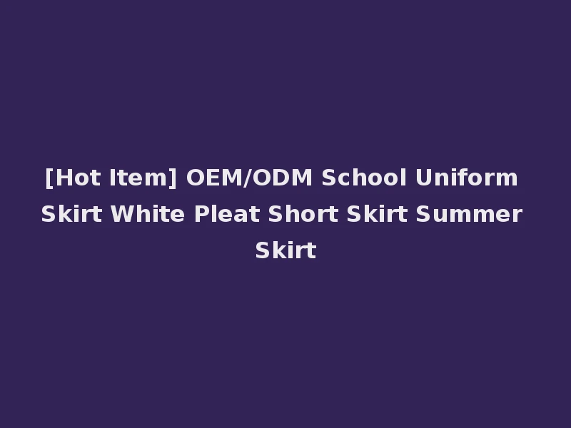 [Hot Item] OEM/ODM School Uniform Skirt White Pleat Short Skirt Summer Skirt