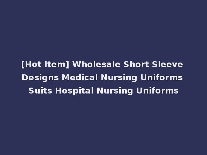 [Hot Item] Wholesale Short Sleeve Designs Medical Nursing Uniforms Suits Hospital Nursing Uniforms
