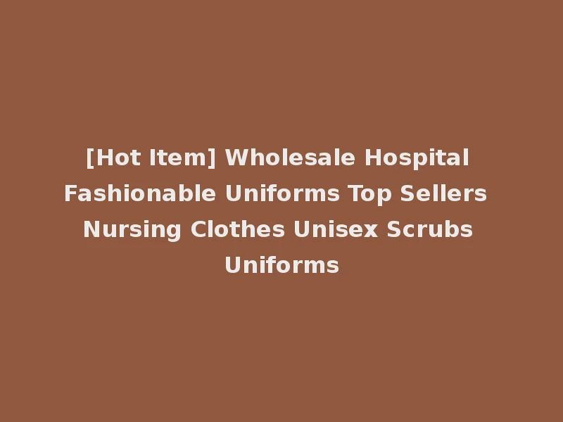 [Hot Item] Wholesale Hospital Fashionable Uniforms Top Sellers Nursing Clothes Unisex Scrubs Uniforms