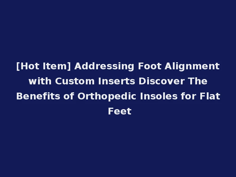 [Hot Item] Addressing Foot Alignment with Custom Inserts Discover The Benefits of Orthopedic Insoles for Flat Feet