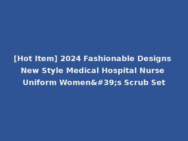 [Hot Item] 2024 Fashionable Designs New Style Medical Hospital Nurse Uniform Women's Scrub Set