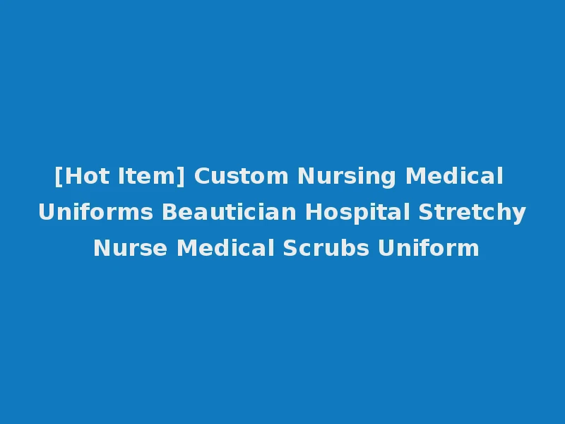 [Hot Item] Custom Nursing Medical Uniforms Beautician Hospital Stretchy Nurse Medical Scrubs Uniform