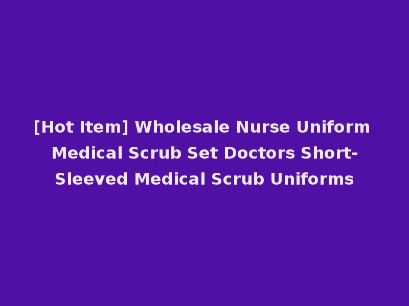 [Hot Item] Wholesale Nurse Uniform Medical Scrub Set Doctors Short-Sleeved Medical Scrub Uniforms