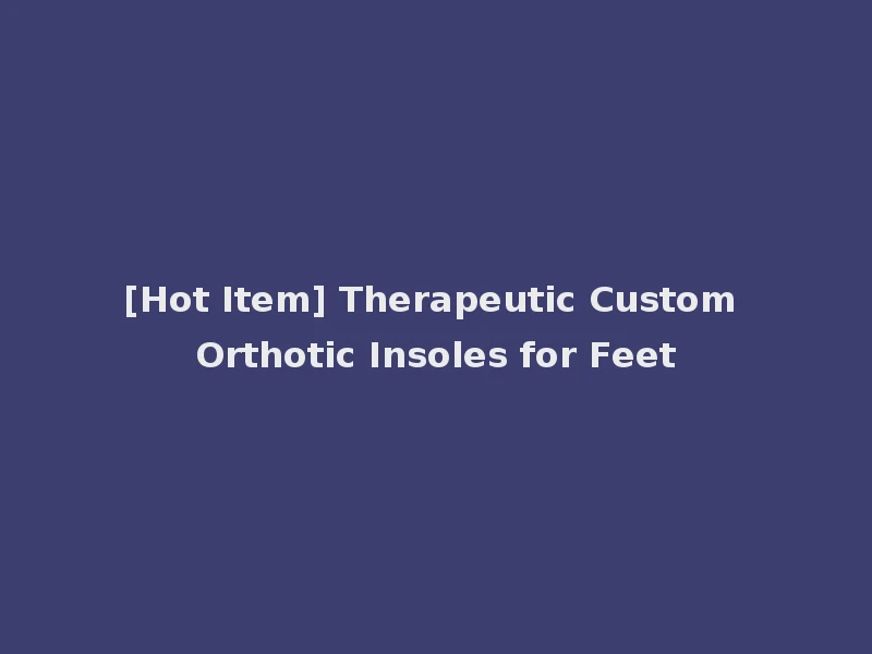 [Hot Item] Therapeutic Custom Orthotic Insoles for Feet