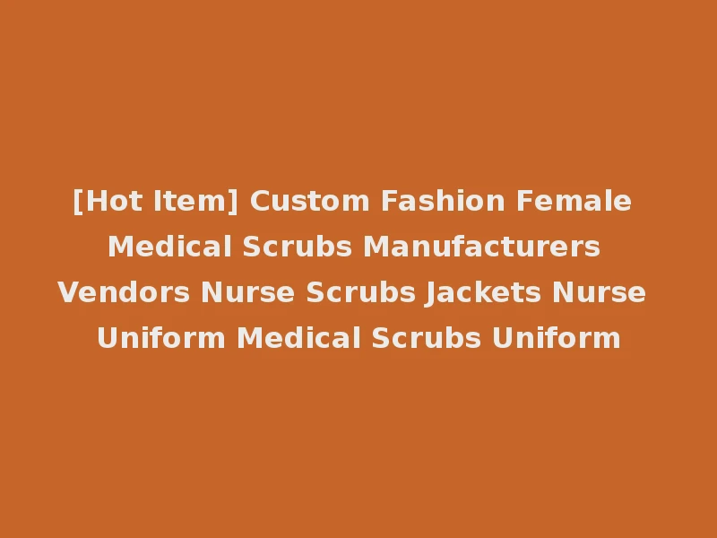 [Hot Item] Custom Fashion Female Medical Scrubs Manufacturers Vendors Nurse Scrubs Jackets Nurse Uniform Medical Scrubs Uniform