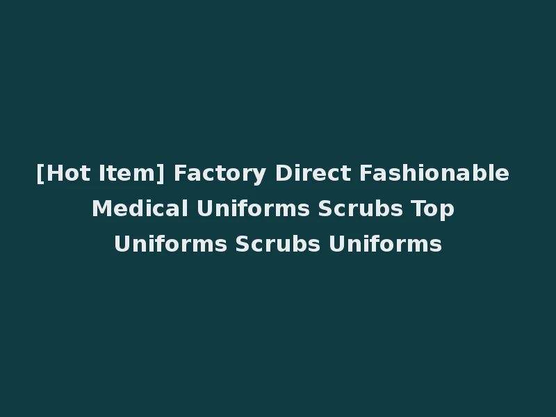 [Hot Item] Factory Direct Fashionable Medical Uniforms Scrubs Top Uniforms Scrubs Uniforms