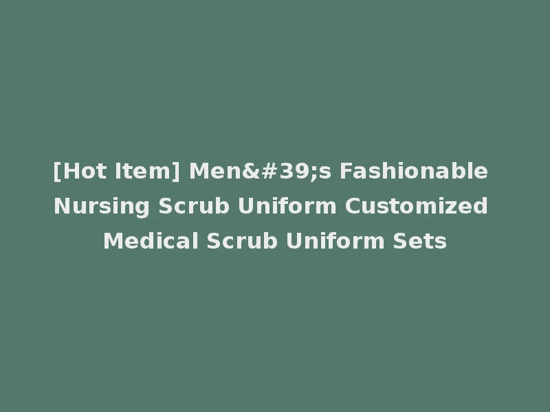 [Hot Item] Men's Fashionable Nursing Scrub Uniform Customized Medical Scrub Uniform Sets