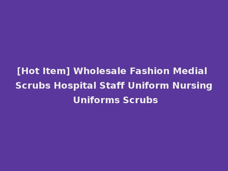 [Hot Item] Wholesale Fashion Medial Scrubs Hospital Staff Uniform Nursing Uniforms Scrubs