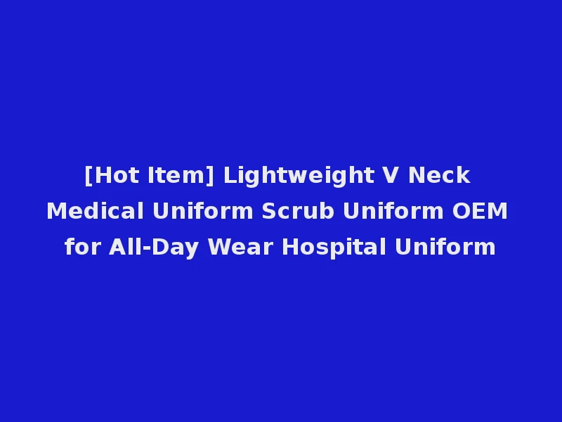 [Hot Item] Lightweight V Neck Medical Uniform Scrub Uniform OEM for All-Day Wear Hospital Uniform