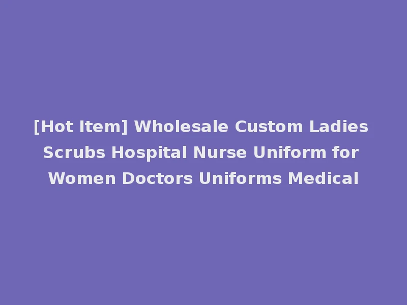 [Hot Item] Wholesale Custom Ladies Scrubs Hospital Nurse Uniform for Women Doctors Uniforms Medical