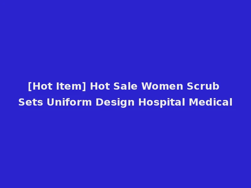 [Hot Item] Hot Sale Women Scrub Sets Uniform Design Hospital Medical