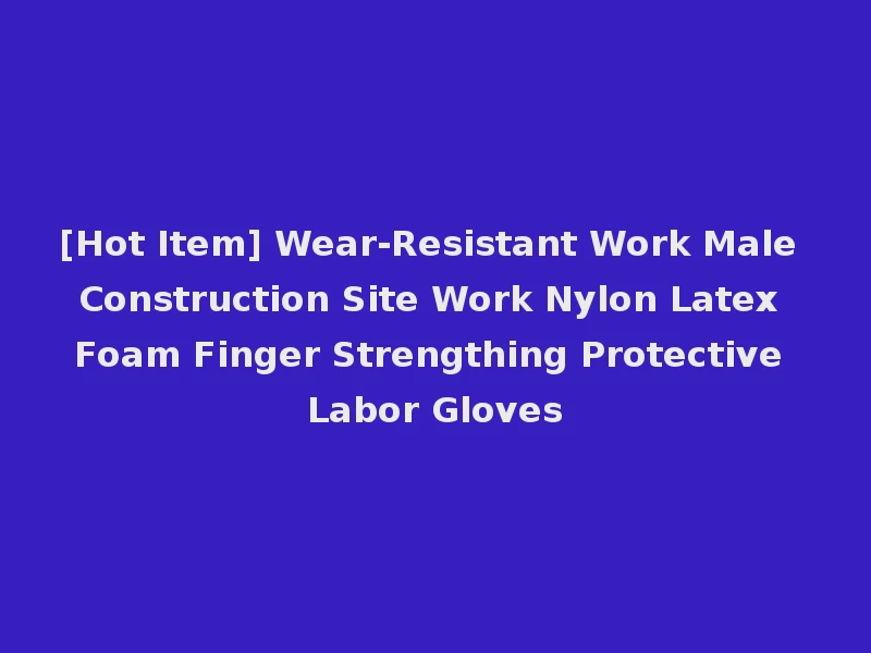 [Hot Item] Wear-Resistant Work Male Construction Site Work Nylon Latex Foam Finger Strengthing Protective Labor Gloves
