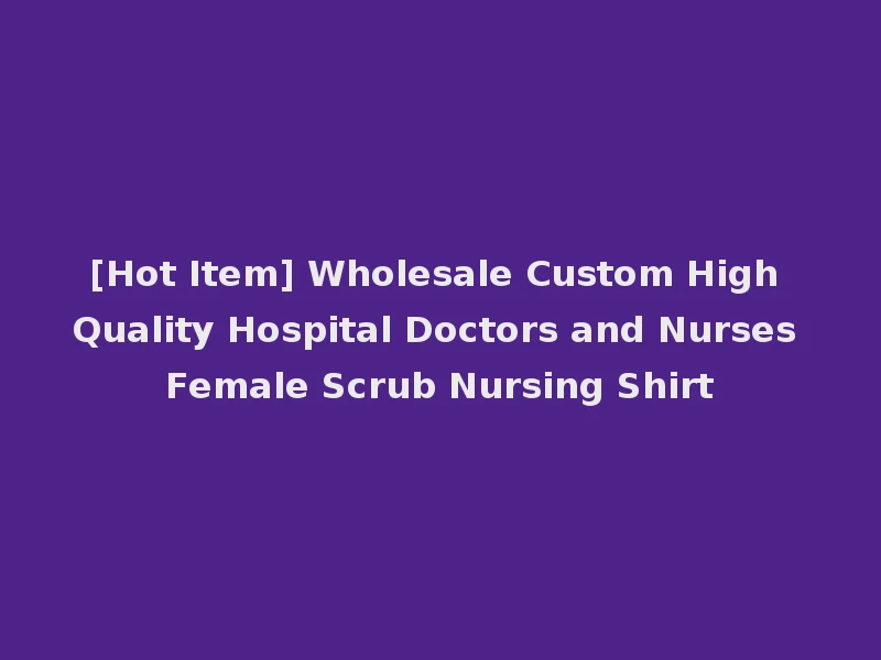 [Hot Item] Wholesale Custom High Quality Hospital Doctors and Nurses Female Scrub Nursing Shirt