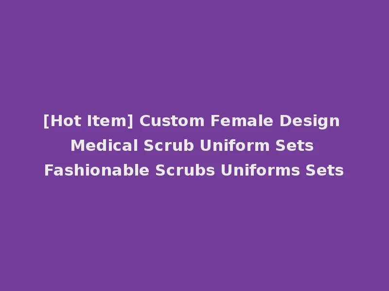 [Hot Item] Custom Female Design Medical Scrub Uniform Sets Fashionable Scrubs Uniforms Sets