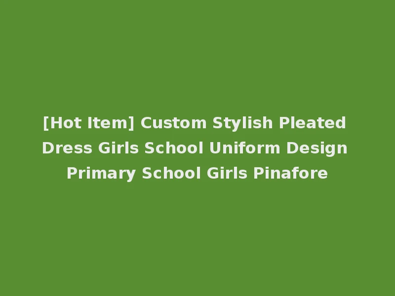 [Hot Item] Custom Stylish Pleated Dress Girls School Uniform Design Primary School Girls Pinafore