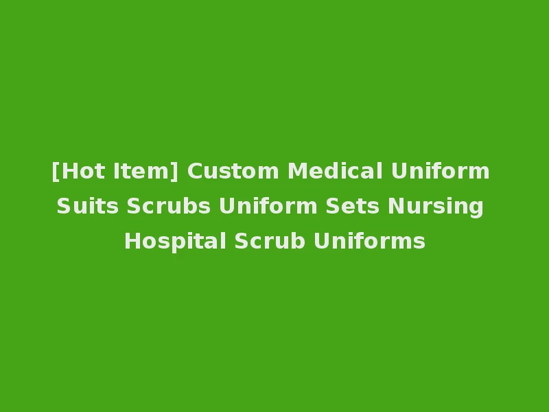 [Hot Item] Custom Medical Uniform Suits Scrubs Uniform Sets Nursing Hospital Scrub Uniforms