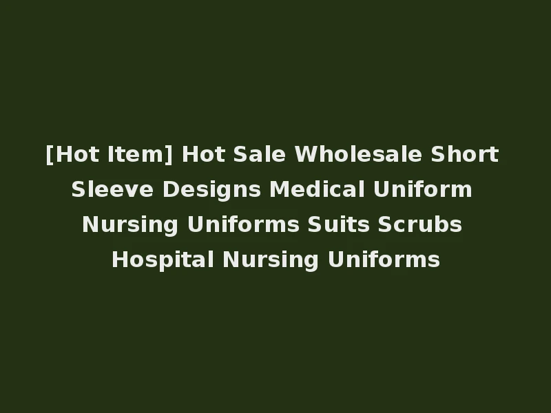 [Hot Item] Hot Sale Wholesale Short Sleeve Designs Medical Uniform Nursing Uniforms Suits Scrubs Hospital Nursing Uniforms