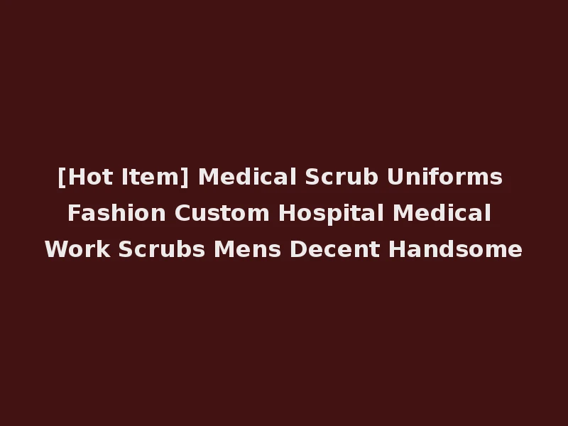 [Hot Item] Medical Scrub Uniforms Fashion Custom Hospital Medical Work Scrubs Mens Decent Handsome