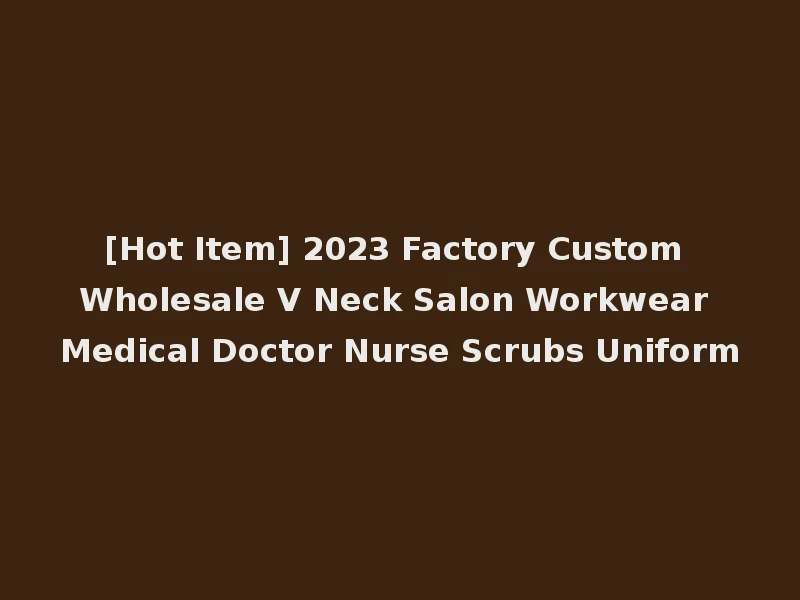 [Hot Item] 2023 Factory Custom Wholesale V Neck Salon Workwear Medical Doctor Nurse Scrubs Uniform