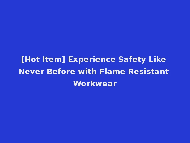[Hot Item] Experience Safety Like Never Before with Flame Resistant Workwear