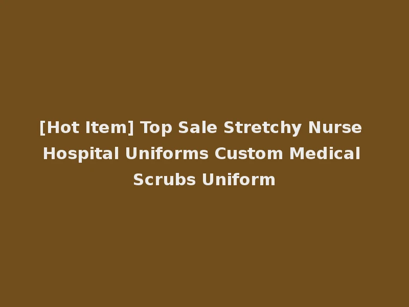 [Hot Item] Top Sale Stretchy Nurse Hospital Uniforms Custom Medical Scrubs Uniform