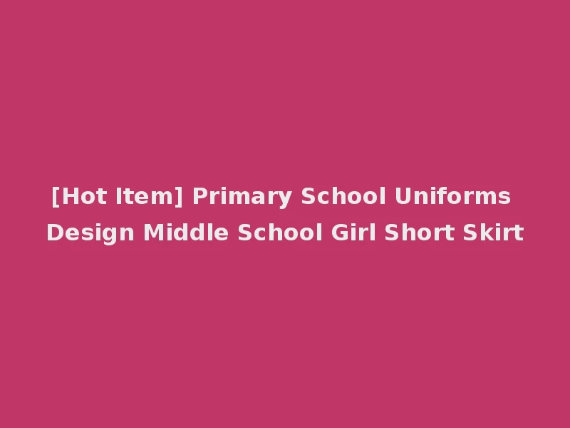 [Hot Item] Primary School Uniforms Design Middle School Girl Short Skirt