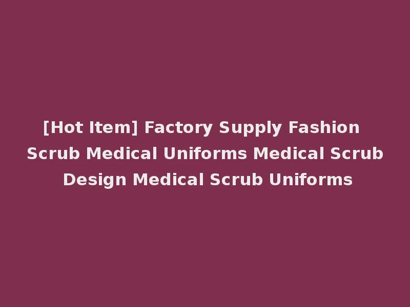 [Hot Item] Factory Supply Fashion Scrub Medical Uniforms Medical Scrub Design Medical Scrub Uniforms
