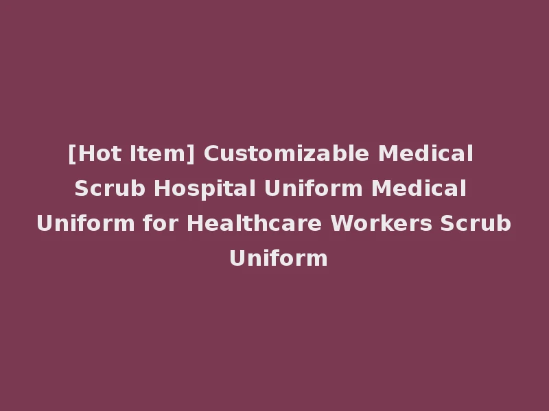 [Hot Item] Customizable Medical Scrub Hospital Uniform Medical Uniform for Healthcare Workers Scrub Uniform