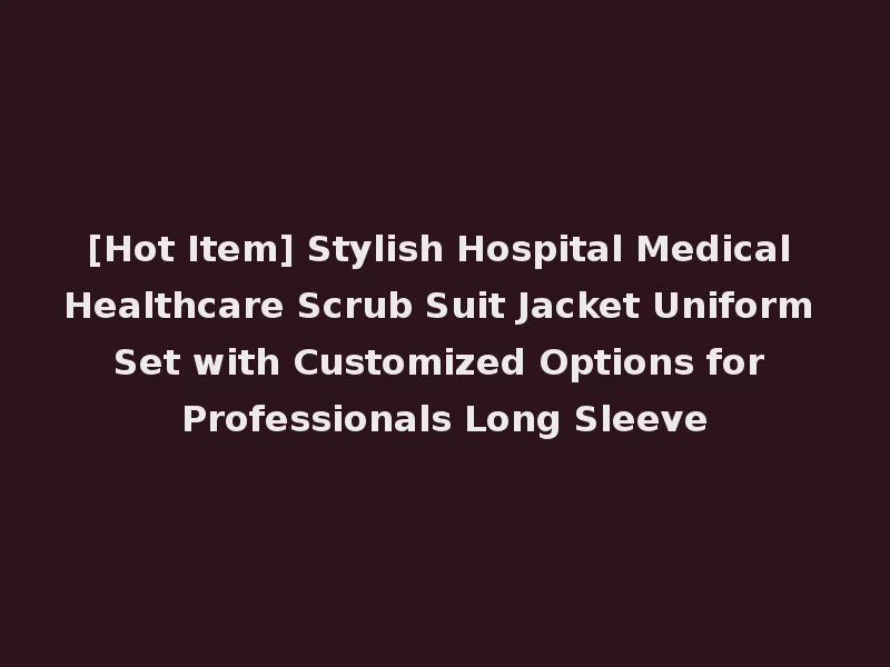 [Hot Item] Stylish Hospital Medical Healthcare Scrub Suit Jacket Uniform Set with Customized Options for Professionals Long Sleeve