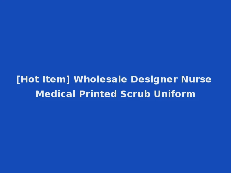 [Hot Item] Wholesale Designer Nurse Medical Printed Scrub Uniform