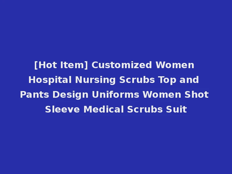 [Hot Item] Customized Women Hospital Nursing Scrubs Top and Pants Design Uniforms Women Shot Sleeve Medical Scrubs Suit