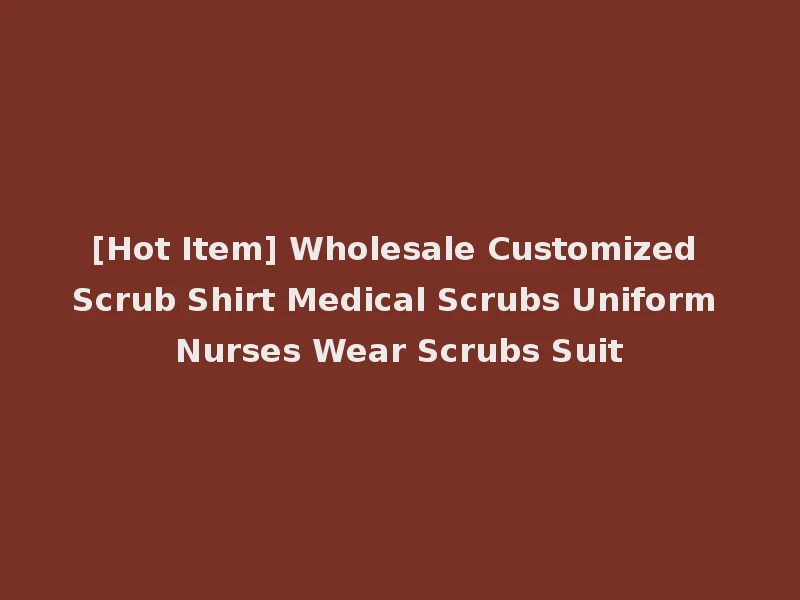 [Hot Item] Wholesale Customized Scrub Shirt Medical Scrubs Uniform Nurses Wear Scrubs Suit