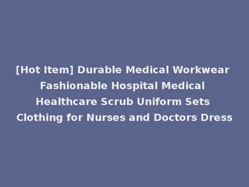 [Hot Item] Durable Medical Workwear Fashionable Hospital Medical Healthcare Scrub Uniform Sets Clothing for Nurses and Doctors Dress